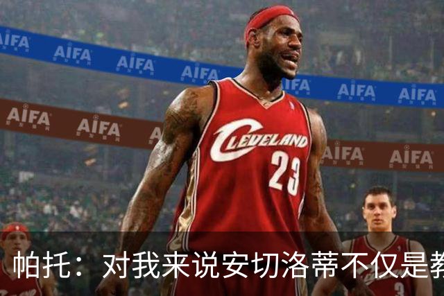 帕托：对我来说安切洛蒂不仅是教练更像父亲 他教会了我尊重